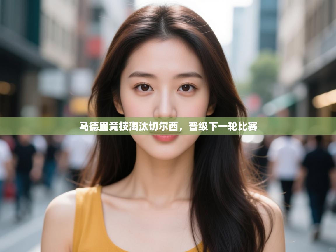 开云体育app评价-马德里竞技淘汰切尔西,晋级下一轮比赛 第1张