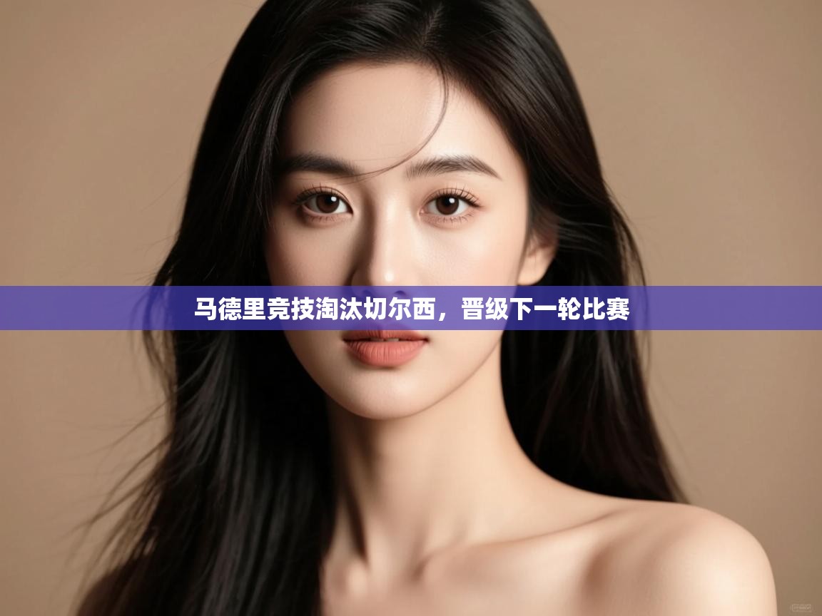 开云体育app评价-马德里竞技淘汰切尔西,晋级下一轮比赛 第4张