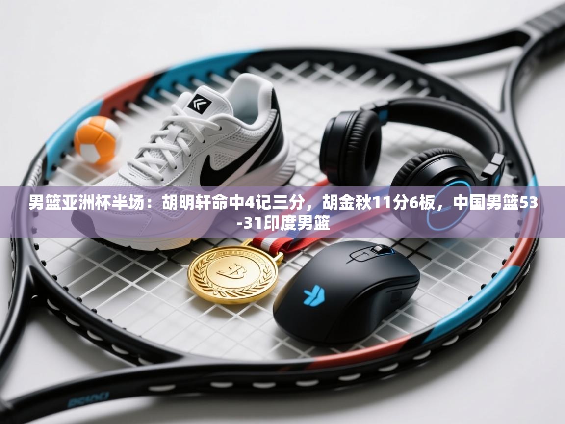 开云体育app登录入口-男篮亚洲杯半场：胡明轩命中4记三分，胡金秋11分6板，中国男篮53-31印度男篮  第3张